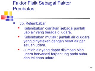 Faktor Fisik Sebagai Faktor
Pembatas


3b. Kelembaban

Kelembaban diartikan sebagai jumlah
uap air yang berada di udara.

Kelembaban mutlak : jumlah air di udara
yang dinyatakan dengan berat air per
satuan udara.

Jumlah air yang dapat disimpan oleh
udara bervariasi tergantung pada suhu
dan tekanan udara.
35

 