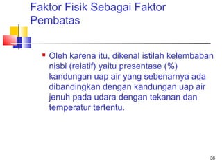 Faktor Fisik Sebagai Faktor
Pembatas


Oleh karena itu, dikenal istilah kelembaban
nisbi (relatif) yaitu presentase (%)
kandungan uap air yang sebenarnya ada
dibandingkan dengan kandungan uap air
jenuh pada udara dengan tekanan dan
temperatur tertentu.

36

 