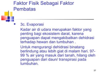 Faktor Fisik Sebagai Faktor
Pembatas


3c. Evaporasi
Kadar air di udara merupakan faktor yang
penting bagi ekosistem darat, karena
penguapan dapat mengakibatkan dehidrasi
terhadap hewan dan tumbuhan .
Untuk mengurangi dehidrasi binatang
berlindung atau lebih giat di malam hari. 9799 % air yang masuk dari tanah, hilang oleh
penguapan dari daun/ transpirasi pada
tumbuhan.
37

 