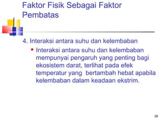 Faktor Fisik Sebagai Faktor
Pembatas
4. Interaksi antara suhu dan kelembaban
 Interaksi antara suhu dan kelembaban
mempunyai pengaruh yang penting bagi
ekosistem darat, terlihat pada efek
temperatur yang bertambah hebat apabila
kelembaban dalam keadaan ekstrim.

38

 