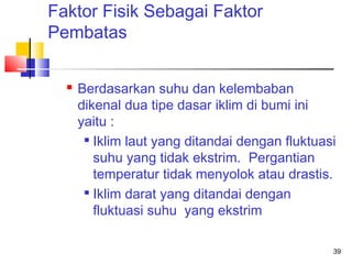 Faktor Fisik Sebagai Faktor
Pembatas


Berdasarkan suhu dan kelembaban
dikenal dua tipe dasar iklim di bumi ini
yaitu :
 Iklim laut yang ditandai dengan fluktuasi
suhu yang tidak ekstrim. Pergantian
temperatur tidak menyolok atau drastis.

Iklim darat yang ditandai dengan
fluktuasi suhu yang ekstrim
39

 