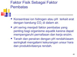 Faktor Fisik Sebagai Faktor
Pembatas






Konsentrasi ion hidrogen atau pH terkait erat
dengan kandung CO2 di dalam air.
pH sering menjadi faktor pembatas yang
penting bagi organisme aquatik karena dapat
mempengaruhi pernafasan dan kerja enzim.
Tanah dan perairan dengan pH rendah/asam
seringkali mengalami kekurangan unsur hara
dan produktivitasnya rendah.
42

 