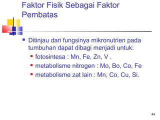 Faktor Fisik Sebagai Faktor
Pembatas


Ditinjau dari fungsinya mikronutrien pada
tumbuhan dapat dibagi menjadi untuk:
 fotosintesa : Mn, Fe, Zn, V .
 metabolisme nitrogen : Mo, Bo, Co, Fe
 metabolisme zat lain : Mn, Co, Cu, Si.

44

 
