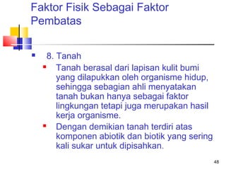 Faktor Fisik Sebagai Faktor
Pembatas


8. Tanah

Tanah berasal dari lapisan kulit bumi
yang dilapukkan oleh organisme hidup,
sehingga sebagian ahli menyatakan
tanah bukan hanya sebagai faktor
lingkungan tetapi juga merupakan hasil
kerja organisme.

Dengan demikian tanah terdiri atas
komponen abiotik dan biotik yang sering
kali sukar untuk dipisahkan.
48

 