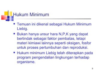 Hukum Minimum






Temuan ini dikenal sebagai Hukum Minimum
Liebig.
Bukan hanya unsur hara N,P,K yang dapat
bertindak sebagai faktor pembatas, tetapi
materi kimiawi lainnya seperti oksigen, fosfor
untuk proses pertumbuhan dan reproduksi.
Hukum minimum Liebig telah diterapkan pada
program pengendalian lingkungan terhadap
organisme.
5

 