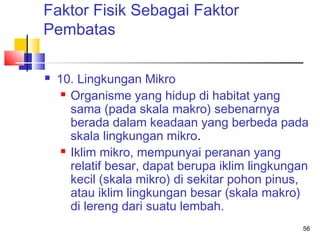 Faktor Fisik Sebagai Faktor
Pembatas


10. Lingkungan Mikro
 Organisme yang hidup di habitat yang
sama (pada skala makro) sebenarnya
berada dalam keadaan yang berbeda pada
skala lingkungan mikro.
 Iklim mikro, mempunyai peranan yang
relatif besar, dapat berupa iklim lingkungan
kecil (skala mikro) di sekitar pohon pinus,
atau iklim lingkungan besar (skala makro)
di lereng dari suatu lembah.
56

 