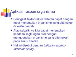 Aplikasi respon organisme






Seringkali faktor-faktor tertentu dapat dengan
tepat menentukan organisme yang ditemukan
di suatu daerah
Atau sebaliknya kita dapat menentukan
keadaan lingkungan fisik dengan
menggunakan organisme yang ditemukan
pada suatu daerah.
Hal ini disebut dengan indikator ekologi/
indikator biologi.
57

 