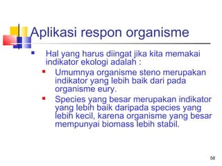 Aplikasi respon organisme


Hal yang harus diingat jika kita memakai
indikator ekologi adalah :

Umumnya organisme steno merupakan
indikator yang lebih baik dari pada
organisme eury.

Species yang besar merupakan indikator
yang lebih baik daripada species yang
lebih kecil, karena organisme yang besar
mempunyai biomass lebih stabil.

58

 