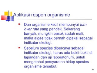 Aplikasi respon organisme




Dan organisme kecil mempunyai turn
over rate yang pendek. Sekarang
banyak, mungkin besok sudah mati,
maka algae tidak pernah dipakai sebagai
indikator ekologi.
Sebelum species dipercaya sebagai
indikator ekologi, harus ada bukti-bukti di
lapangan dan uji laboratorium, untuk
mengetahui persyaratan hidup spesies
organisme tersebut.

59

 