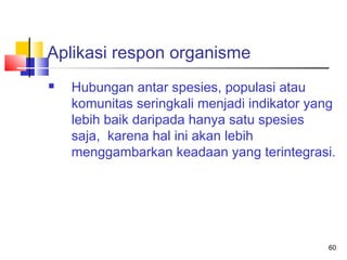 Aplikasi respon organisme


Hubungan antar spesies, populasi atau
komunitas seringkali menjadi indikator yang
lebih baik daripada hanya satu spesies
saja, karena hal ini akan lebih
menggambarkan keadaan yang terintegrasi.

60

 