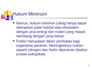 Hukum Minimum




Namun, hukum minimun Liebig hanya dapat
diterapkan pada habitat atau ekosistem
dengan arus energi dan materi yang masuk
seimbang dengan yang keluar.
Fosfor merupakan faktor pembatas bagi
organisme perairan. Meningkatnya nutrien
seperti nitrogen dan fosfor diperairan disebut
proses eutropikasi.
7

 