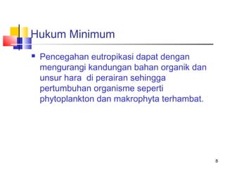 Hukum Minimum


Pencegahan eutropikasi dapat dengan
mengurangi kandungan bahan organik dan
unsur hara di perairan sehingga
pertumbuhan organisme seperti
phytoplankton dan makrophyta terhambat.

8

 
