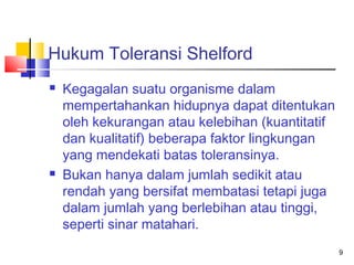 Hukum Toleransi Shelford




Kegagalan suatu organisme dalam
mempertahankan hidupnya dapat ditentukan
oleh kekurangan atau kelebihan (kuantitatif
dan kualitatif) beberapa faktor lingkungan
yang mendekati batas toleransinya.
Bukan hanya dalam jumlah sedikit atau
rendah yang bersifat membatasi tetapi juga
dalam jumlah yang berlebihan atau tinggi,
seperti sinar matahari.
9

 