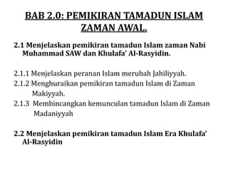 BAB 2.0: PEMIKIRAN TAMADUN ISLAM
ZAMAN AWAL.
2.1 Menjelaskan pemikiran tamadun Islam zaman Nabi
Muhammad SAW dan Khulafa’ Al-Rasyidin.
2.1.1 Menjelaskan peranan Islam merubah Jahiliyyah.
2.1.2 Menghuraikan pemikiran tamadun Islam di Zaman
Makiyyah.
2.1.3 Membincangkan kemunculan tamadun Islam di Zaman
Madaniyyah
2.2 Menjelaskan pemikiran tamadun Islam Era Khulafa’
Al-Rasyidin
 