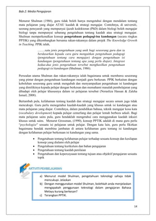 Bab 2: Media Pengajaran
14
Menurut Shulman (1986), guru tidak boleh hanya mengetahui dengan mendalam tentang
mata pelajaran yang diajar ATAU kaedah & strategi mengajar. Contohnya, di universiti,
seorang pensyarah yang mempunyai ijazah kedoktoran (PhD) dalam biologi boleh mengajar
biologi tanpa mempunyai sebarang pengetahuan tentang kaedah atau strategi mengajar.
Shulman memperkenalkan konsep pengetahuan pedagogi-isu kandungan (secara ringkas
PPTIK) yang dikembangkan bersama rakan-rakannya dalam projek The Knowledge Growth
in Teaching. PPIK ialah,
.........satu jenis pengetahuan yang unik bagi seseorang guru dan ia
berdasarkan kepada cara guru mengaitkan pengetahuan pedagogi
(pengetahuan tentang cara mengajar) dengan pengetahuan isi
kandungan (pengetahuan tentang apa yang perlu diajar). Integrasi
kedua-dua jenis pengetahuan tersebut menghasilkan pengetahuan
pedagogi-isi kandungan (Shulman, 1986).
Persoalan utama Shulman dan rakan-rakannya ialah bagaimana untuk membawa seseorang
yang pintar dengan pengetahuan kandungan menjadi guru berkesan. PPIK berkaitan dengan
kebolehan seseorang guru untuk mengubah dan menyampaikan pengetahuan isi kandungan
yang dimilikinya kepada pelajar dengan berkesan dan memahami masalah pembelajaran yang
dihadapi oleh pelajar khususnya dalam isi pelajaran tersebut (Norasliza Hassan & Zaleha
Ismail, 2008).
Bertambah pula, kefahaman tentang kaedah dan strategi mengajar secara umum juga tidak
mencukupi. Guru perlu menegetahui kaedah-kaedah yang khusus untuk isi kandungan atau
mata pelajaran yang diajar. Contohnya, dalam pendidikan bahasa, teknik mengajar kosa kata
(vocabulary development) kepada pelajar cemerlang dan pelajar lemah berbeza sekali. Bagi
mata pelajaran sains pula, guru hendaklah mengetahui cara menggunakan kaedah inkuiri
khusus untuk sains. Menurut Grossman, (1990), konsep PPTIK adalah di mana guru perlu
“psychologize” sesuatu isi pelajaran untuk pelajar. Dengan kata lain, guru perlu fikirkan
bagaimana hendak membina jambatan di antara kefahaman guru tentang isi kandungan
dengan kefahaman pelajar berkenaan isi kandungan yang sama.
 Pengetahuan tentang kefahaman pelajar terhadap sesuatu konsep dan kesilapan
konsep yang dialami oleh pelajar
 Pengetahuan tentang kurikulum dan bahan pengajaran
 Pengetahuan tentang kaedah penilaian
 Pengetahuan dan kepercayaaan tentang tujuan atau objektif pengajaran sesuatu
topik
a) Menurut model Shulman, pengetahuan teknologi sahaja tidak
mencukupi. Jelaskan
b) Dengan menggunakan model Shulman, bolehkah anda menjelaskan
mengapakah penggunaan teknologi dalam pengajaran Bahasa
Melayu kurang berkesan?
c) Terangkan PPTIK.
 