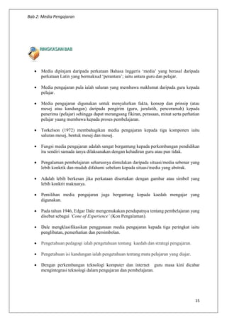Bab 2: Media Pengajaran
15
 Media dipinjam daripada perkataan Bahasa Inggeris ‘media’ yang berasal daripada
perkataan Latin yang bermaksud ‘perantara’; iaitu antara guru dan pelajar.
 Media pengajaran pula ialah saluran yang membawa maklumat daripada guru kepada
pelajar.
 Media pengajaran digunakan untuk menyalurkan fakta, konsep dan prinsip (atau
mesej atau kandungan) daripada pengirim (guru, jurulatih, penceramah) kepada
penerima (pelajar) sehingga dapat merangsang fikiran, perasaan, minat serta perhatian
pelajar yaang membawa kepada proses pembelajaran.
 Torkelson (1972) membahagikan media pengajaran kepada tiga komponen iaitu
saluran mesej, bentuk mesej dan mesej.
 Fungsi media pengajaran adalah sangat bergantung kepada perkembangan pendidikan
itu sendiri samada ianya dilaksanakan dengan kehadiran guru atau pun tidak.
 Pengalaman pembelajaran seharusnya dimulakan daripada situasi/media sebenar yang
lebih konkrik dan mudah difahami sebelum kepada situasi/media yang abstrak.
 Adalah lebih berkesan jika perkataan disertakan dengan gambar atau simbol yang
lebih konkrit maknanya.
 Pemilihan media pengajaran juga bergantung kepada kaedah mengajar yang
digunakan.
 Pada tahun 1946, Edgar Dale mengemukakan pendapatnya tentang pembelajaran yang
disebut sebagai ‘Cone of Experience’ (Kon Pengalaman).
 Dale mengklasifikasikan penggunaan media pengajaran kepada tiga peringkat iaitu
penglibatan, pemerhatian dan persimbolan.
 Pengetahuan pedagogi ialah pengetahuan tentang kaedah dan strategi pengajaran.
 Pengetahuan isi kandungan ialah pengetahuan tentang mata pelajaran yang diajar.
 Dengan perkembangan teknologi komputer dan internet guru masa kini dicabar
mengintegrasi teknologi dalam pengajaran dan pembelajaran.
 