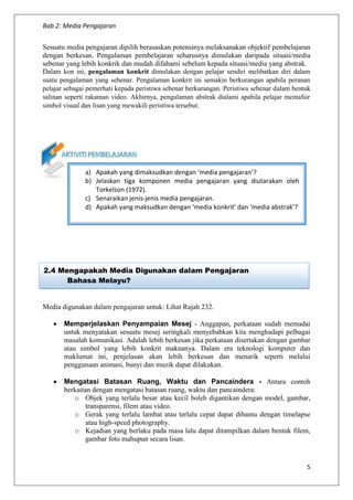 Bab 2: Media Pengajaran
5
Sesuatu media pengajaran dipilih berasaskan potensinya melaksanakan objektif pembelajaran
dengan berkesan. Pengalaman pembelajaran seharusnya dimulakan daripada situasi/media
sebenar yang lebih konkrik dan mudah difahami sebelum kepada situasi/media yang abstrak.
Dalam kon ini, pengalaman konkrit dimulakan dengan pelajar sendiri melibatkan diri dalam
suatu pengalaman yang sebenar. Pengalaman konkrit ini semakin berkurangan apabila peranan
pelajar sebagai pemerhati kepada peristiwa sebenar berkurangan. Peristiwa sebenar dalam bentuk
salinan seperti rakaman video. Akhirnya, pengalaman abstrak dialami apabila pelajar mentafsir
simbol visual dan lisan yang mewakili peristiwa tersebut.
Media digunakan dalam pengajaran untuk: Lihat Rajah 232.
 Memperjelaskan Penyampaian Mesej - Anggapan, perkataan sudah memadai
untuk menyatakan sesuatu mesej seringkali menyebabkan kita menghadapi pelbagai
masalah komunikasi. Adalah lebih berkesan jika perkataan disertakan dengan gambar
atau simbol yang lebih konkrit maknanya. Dalam era teknologi komputer dan
maklumat ini, penjelasan akan lebih berkesan dan menarik seperti melalui
penggunaan animasi, bunyi dan muzik dapat dilakukan.
 Mengatasi Batasan Ruang, Waktu dan Pancaindera - Antara contoh
berkaitan dengan mengatasi batasan ruang, waktu dan pancaindera:
o Objek yang terlalu besar atau kecil boleh digantikan dengan model, gambar,
transparensi, filem atau video.
o Gerak yang terlalu lambat atau terlalu cepat dapat dibantu dengan timelapse
atau high-speed photography.
o Kejadian yang berlaku pada masa lalu dapat ditampilkan dalam bentuk filem,
gambar foto mahupun secara lisan.
2.4 Mengapakah Media Digunakan dalam Pengajaran
Bahasa Melayu?
a) Apakah yang dimaksudkan dengan ‘media pengajaran’?
b) Jelaskan tiga komponen media pengajaran yang diutarakan oleh
Torkelson (1972).
c) Senaraikan jenis-jenis media pengajaran.
d) Apakah yang maksudkan dengan ‘media konkrit’ dan ‘media abstrak’?
 