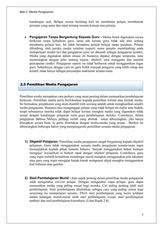 Bab 2: Media Pengajaran
7
kandungan asal. Belajar secara berulang kali ini membantu pelajar membentuk
persepsi yang sama dan tepat tentang sesuatu konsep atau prinsip.
 Pengajaran Tanpa Bergantung Kepada Guru - Media boleh digunakan secara
berkesan tanpa kehadiran guru, sama ada kerana guru tidak ada atau sedang
membantu pelajar lain. Ini tidak bermakna pelajar belajar tanpa panduan. Pelajar
dibimbing oleh pereka media tersebut (seperti mana penulis membimbing anda
mempelajari modul ini) dan pengajaran jenis ini dikenali sebagai pengajaran kendiri.
Media yang digunakan dalam situasi ini biasanya dipakej dengan sempurna, iaitu
menerangkan dengan jelas tentang tujuan, objektif, cara mengguna dan menilai
pencapaian sendiri. Pengajaran seperti ini tidak berhasrat untuk menggantikan tugas
guru. Sebaliknya, dengan cara ini guru boleh menjadi pengurus yang lebih cekap dan
kreatif, tidak hanya sebagai penyampai maklumat semata-mata.
Pemilihan media merupakan satu perkara yang amat penting dalam memastikan pembelajaran
berkesan. Pemilihan media perlu berfokuskan kepada pemilihan format atau bentuk media.
Ini bermakna, pendekatan yang akan diambil oleh seorang adalah untuk menghasilkan sendiri
media pengajaran. Biasanya kita menganggap pelajar yang tidak belajar itu malas atau bodoh,
tetapi sebenarnya mereka tidak dapat belajar kerana mungkin media yang digunakan tidak
sesuai dengan kandungan pelajaran serta gaya pembelajaran mereka. Contohnya, dalam
pengajaran Bahasa Melayu pelbagi istilah yang abstrak sukar dibayangkan, jika hanya
diucapkan secara lisan. Ia perlu disertakan dengan media-media yang sesuai. Berikut ini
dibincangkan beberapa faktor yang mempengaruhi pemilihan sesuatu media pengajaran.
1) Objektif Pelajaran- Pemilihan media pengajaran sangat bergantung kepada objektif
pelajaran. Guru tidak menggunakan sesuatu media pengajaran semata-mata ingin
menunjukkan kepada pihak tertentu bahawa ‘banyak menggunakan bahan bantuan
mengajar’ kecualikan ia berkait rapat dengan objektif pelajaran. Contohnya, guru
yang ingin melatih kemahiran mendengar murid mungkin menggunakan pita rakaman
atau guru yang ingin mengajar kanak-kanak menguasai abjad mungkin menggunakan
kad imbasan atau gambar.
2) Stail Pembelajaran Murid - Satu aspek penting dalam pemilihan media pengajaran
ialah mengetahui ciri-ciri pelajar. Dengan mengetahui siapa pelajar, guru dapat
memastikan media yang paling sesuai bagi mereka. Ciri paling penting ialah stail
pembelajaran. Stail pembelajaran ditafsirkan sebagai cara yang paling selesa bagi
seseorang itu mempelajari sesuatu. TIGA stail pembelajaran yang lazim terdapat
dalam kalangan murid-murid ialah stail pembelajaran visual, stail pembelajaran
auditori dan stail pembelajaran kinesthetic (Lihat Rajah 2.4).
2.5 Pemilihan Media Pengajaran
 
