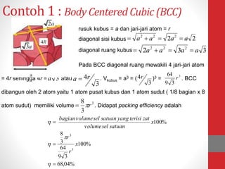Contoh 1 : Body Centered Cubic (BCC)
22 222
aaaa 
332 222
aaaa 
3a
3
4ra 
3
4r 3
39
64
r
3
3
8
r
%04,68
%100
39
64
3
8
%100
3
3







x
r
r
x
satuanselvolume
zatterisiyangsatuanselvolumebagian
rusuk kubus = a dan jari-jari atom = r
diagonal sisi kubus
diagonal ruang kubus
Pada BCC diagonal ruang mewakili 4 jari-jari atom
= 4r sehingga 4r = atau . Vkubus = a3 = ( )3 = . BCC
dibangun oleh 2 atom yaitu 1 atom pusat kubus dan 1 atom sudut ( 1/8 bagian x 8
atom sudut) memiliki volume . Didapat packing efficiency adalah
 