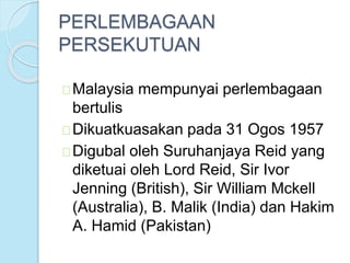 PERLEMBAGAAN 
PERSEKUTUAN 
Malaysia mempunyai perlembagaan 
bertulis 
Dikuatkuasakan pada 31 Ogos 1957 
Digubal oleh Suruhanjaya Reid yang 
diketuai oleh Lord Reid, Sir Ivor 
Jenning (British), Sir William Mckell 
(Australia), B. Malik (India) dan Hakim 
A. Hamid (Pakistan) 
 