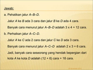 Jawab: 
a. Pehatikan jalur A–B–D. 
Jalur A ke B ada 3 cara dan jalur B ke D ada 4 cara. 
Banyak cara menurut jalur A–B–D adalah 3 x 4 = 12 cara. 
b. Perhaikan jalur A–C–D. 
Jalur A ke C ada 2 cara dan jalur C ke D ada 3 cara. 
Banyak cara menurut jalur A–C–D adalah 2 x 3 = 6 cara. 
Jadi, banyak cara seseorang yang hendak bepergian dari 
kota A ke kota D adalah (12 + 6) cara = 18 cara. 
26 November 2014 
 