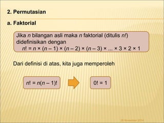 2. Permutasian 
a. Faktorial 
Jika n bilangan asli maka n faktorial (ditulis n!) 
didefinisikan dengan 
n! = n × (n – 1) × (n – 2) × (n – 3) × ... × 3 × 2 × 1 
Dari definisi di atas, kita juga memperoleh 
n! = n(n – 1)! 0! = 1 
26 November 2014 
 