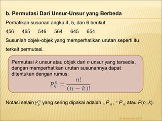 b. Permutasi Dari Unsur-Unsur yang Berbeda 
Perhatikan susunan angka 4, 5, dan 6 berikut. 
456 465 546 564 645 654 
Susunlah objek-objek yang memperhatikan urutan seperti itu 
terkait permutasi. 
Permutasi k unsur atau objek dari n unsur yang tersedia, 
dengan memperhatikan urutan susunannya dapat 
ditentukan dengan rumus: 
Notasi selain yang sering dipakai adalah n P k , n P k, atau P(n, k). 
26 November 2014 
 