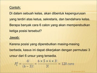 Contoh: 
Di dalam sebuah kelas, akan dibentuk kepengurusan 
yang terdiri atas ketua, sekretaris, dan bendahara kelas. 
Berapa banyak cara 6 calon yang akan memperebutkan 
ketiga posisi tersebut? 
Jawab: 
Karena posisi yang diperebutkan masing-masing 
berbeda, kasus ini dapat dikerjakan dengan permutasi 3 
unsur dari 6 unsur yang tersedia. 
26 November 2014 
 