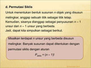 d. Permutasi Siklis 
Untuk menentukan bentuk susunan n objek yang disusun 
melingkar, anggap sebuah titik sebagai titik tetap. 
Kemudian, sisanya dianggap sebagai penyusunan n – 1 
unsur dari n – 1 unsur yang berbeda. 
Jadi, dapat kita simpulkan sebagai berikut. 
Misalkan terdapat n unsur yang berbeda disusun 
melingkar. Banyak susunan dapat ditentukan dengan 
permutasi siklis dengan aturan 
Psiklis = (n – 1)! 
26 November 2014 
 