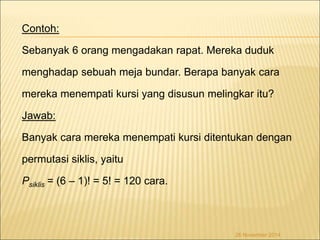 Contoh: 
Sebanyak 6 orang mengadakan rapat. Mereka duduk 
menghadap sebuah meja bundar. Berapa banyak cara 
mereka menempati kursi yang disusun melingkar itu? 
Jawab: 
Banyak cara mereka menempati kursi ditentukan dengan 
permutasi siklis, yaitu 
Psiklis = (6 – 1)! = 5! = 120 cara. 
26 November 2014 
 