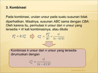3. Kombinasi 
Pada kombinasi, urutan unsur pada suatu susunan tidak 
diperhatikan. Misalnya, susunan ABC sama dengan CBA. 
Oleh karena itu, permutasi k unsur dari n unsur yang 
tersedia = k! kali kombinasinya, atau ditulis 
Kombinasi k unsur dari n unsur yang tersedia 
dirumuskan dengan 
26 November 2014 
 