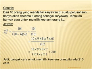 Contoh: 
Dari 10 orang yang mendaftar karyawan di suatu perusahaan, 
hanya akan diterima 6 orang sebagai karyawan. Tentukan 
banyak cara untuk memilih keenam orang itu. 
Jawab: 
Jadi, banyak cara untuk memilih keenam orang itu ada 210 
cara. 
26 November 2014 
 