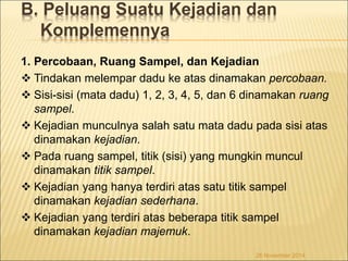 B. Peluang Suatu Kejadian dan 
Komplemennya 
1. Percobaan, Ruang Sampel, dan Kejadian 
 Tindakan melempar dadu ke atas dinamakan percobaan. 
 Sisi-sisi (mata dadu) 1, 2, 3, 4, 5, dan 6 dinamakan ruang 
sampel. 
 Kejadian munculnya salah satu mata dadu pada sisi atas 
dinamakan kejadian. 
 Pada ruang sampel, titik (sisi) yang mungkin muncul 
dinamakan titik sampel. 
 Kejadian yang hanya terdiri atas satu titik sampel 
dinamakan kejadian sederhana. 
 Kejadian yang terdiri atas beberapa titik sampel 
dinamakan kejadian majemuk. 
26 November 2014 
 