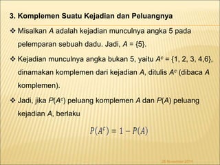 3. Komplemen Suatu Kejadian dan Peluangnya 
 Misalkan A adalah kejadian munculnya angka 5 pada 
pelemparan sebuah dadu. Jadi, A = {5}. 
 Kejadian munculnya angka bukan 5, yaitu Ac = {1, 2, 3, 4,6}, 
dinamakan komplemen dari kejadian A, ditulis Ac (dibaca A 
komplemen). 
 Jadi, jika P(Ac) peluang komplemen A dan P(A) peluang 
kejadian A, berlaku 
26 November 2014 
 