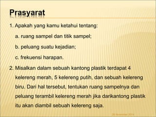 Prasyarat 
1. Apakah yang kamu ketahui tentang: 
a. ruang sampel dan titik sampel; 
b. peluang suatu kejadian; 
c. frekuensi harapan. 
2. Misalkan dalam sebuah kantong plastik terdapat 4 
kelereng merah, 5 kelereng putih, dan sebuah kelereng 
biru. Dari hal tersebut, tentukan ruang sampelnya dan 
peluang terambil kelereng merah jika darikantong plastik 
itu akan diambil sebuah kelereng saja. 
26 November 2014 
 
