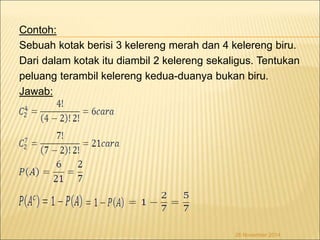 Contoh: 
Sebuah kotak berisi 3 kelereng merah dan 4 kelereng biru. 
Dari dalam kotak itu diambil 2 kelereng sekaligus. Tentukan 
peluang terambil kelereng kedua-duanya bukan biru. 
Jawab: 
26 November 2014 
 