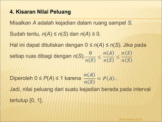 4. Kisaran Nilai Peluang 
Misalkan A adalah kejadian dalam ruang sampel S. 
Sudah tentu, n(A) ≤ n(S) dan n(A) ≥ 0. 
Hal ini dapat dituliskan dengan 0 ≤ n(A) ≤ n(S). Jika pada 
setiap ruas dibagi dengan n(S), 
Diperoleh 0 ≤ P(A) ≤ 1 karena . 
Jadi, nilai peluang dari suatu kejadian berada pada interval 
tertutup [0, 1]. 
26 November 2014 
 