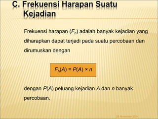 C. Frekuensi Harapan Suatu 
Kejadian 
Frekuensi harapan (Fh) adalah banyak kejadian yang 
diharapkan dapat terjadi pada suatu percobaan dan 
dirumuskan dengan 
26 November 2014 
Fh(A) = P(A) × n 
dengan P(A) peluang kejadian A dan n banyak 
percobaan. 
 