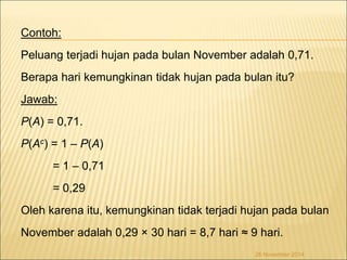 Contoh: 
Peluang terjadi hujan pada bulan November adalah 0,71. 
Berapa hari kemungkinan tidak hujan pada bulan itu? 
Jawab: 
P(A) = 0,71. 
P(Ac) = 1 – P(A) 
= 1 – 0,71 
= 0,29 
Oleh karena itu, kemungkinan tidak terjadi hujan pada bulan 
November adalah 0,29 × 30 hari = 8,7 hari ≈ 9 hari. 
26 November 2014 
 