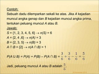 Contoh: 
Sebuah dadu dilemparkan sekali ke atas. Jika A kejadian 
muncul angka genap dan B kejadian muncul angka prima, 
tentukan peluang muncul A atau B. 
Jawab: 
S = {1, 2, 3, 4, 5, 6}  n(S) = 6 
A = {2, 4 ,6}  n(A) = 3 
B = {2, 3, 5}  n(B) = 3 
A ∩ B = {2}  n(A ∩ B) = 1 
P(A U B) = P(A) + P(B) – P(A ∩ B) = 
Jadi, peluang muncul A atau B adalah . 
26 November 2014 
 