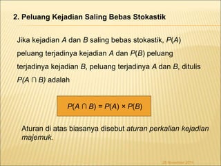 2. Peluang Kejadian Saling Bebas Stokastik 
Jika kejadian A dan B saling bebas stokastik, P(A) 
peluang terjadinya kejadian A dan P(B) peluang 
terjadinya kejadian B, peluang terjadinya A dan B, ditulis 
P(A ∩ B) adalah 
Aturan di atas biasanya disebut aturan perkalian kejadian 
majemuk. 
26 November 2014 
P(A ∩ B) = P(A) × P(B) 
 
