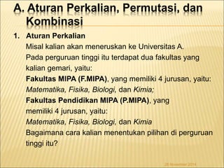 A. Aturan Perkalian, Permutasi, dan 
Kombinasi 
1. Aturan Perkalian 
Misal kalian akan meneruskan ke Universitas A. 
Pada perguruan tinggi itu terdapat dua fakultas yang 
kalian gemari, yaitu: 
Fakultas MIPA (F.MIPA), yang memiliki 4 jurusan, yaitu: 
Matematika, Fisika, Biologi, dan Kimia; 
Fakultas Pendidikan MIPA (P.MIPA), yang 
memiliki 4 jurusan, yaitu: 
Matematika, Fisika, Biologi, dan Kimia 
Bagaimana cara kalian menentukan pilihan di perguruan 
tinggi itu? 
26 November 2014 
 