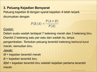 3. Peluang Kejadian Bersyarat 
Peluang kejadian B dengan syarat kejadian A telah terjadi, 
dirumuskan dengan 
Contoh: 
Dalam suatu wadah terdapat 7 kelereng merah dan 3 kelereng biru. 
Diambil 2 kelereng satu per satu dari wadah itu, tanpa 
pengembalian. Tentukan peluang terambil kelereng berturut-turut 
merah, kemudian biru. 
Jawab: 
M = kejadian terambil merah 
B = kejadian terambil biru 
B|M = kejadian terambil biru setelah kejadian pertama terambil 
merah. 
26 November 2014 
 