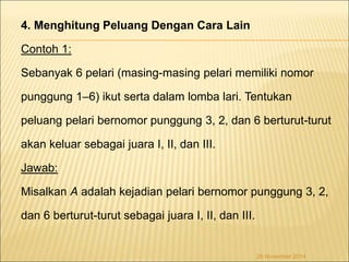4. Menghitung Peluang Dengan Cara Lain 
Contoh 1: 
Sebanyak 6 pelari (masing-masing pelari memiliki nomor 
punggung 1–6) ikut serta dalam lomba lari. Tentukan 
peluang pelari bernomor punggung 3, 2, dan 6 berturut-turut 
akan keluar sebagai juara I, II, dan III. 
Jawab: 
Misalkan A adalah kejadian pelari bernomor punggung 3, 2, 
dan 6 berturut-turut sebagai juara I, II, dan III. 
26 November 2014 
 