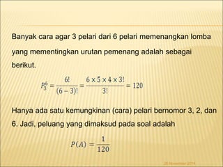 Banyak cara agar 3 pelari dari 6 pelari memenangkan lomba 
yang mementingkan urutan pemenang adalah sebagai 
berikut. 
Hanya ada satu kemungkinan (cara) pelari bernomor 3, 2, dan 
6. Jadi, peluang yang dimaksud pada soal adalah 
26 November 2014 
 