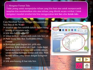 2. Mengatur Format Teks 
Tidak jarang untuk memperjelas tulisan yang kita buat atau untuk mempercantik 
tampilan kita membutuhkan teks atau tulisan yang diketik secara vertikal. Untuk 
mengatasi masalah tersebut kita bisa menggunakan text box alias kotak teks. 
Cara Membuat Tulisan Vertikal Menggunakan 
Text Box di Ms Word : 
 sisipkan teks box terlebih dahulu dalam ruang 
kosong di dokumen anda. 
 klik teks box tersebut 
 isikan ketikan / tulisan anda pada teks box tsb 
 Pada menu Teks Box Tools pilih ribbon 
Format 
 Kemudian pada bagian kiri, pilih teks 
direction. Klik tombol tsb 2 kali . Anda dapat 
melakukan klik beberapa kali terlebik dahulu 
untuk melihat berbagai format arah teks. Pilih 
bentuk tulisan yang sesuai dengan keinginan 
anda. 
 klik area kosong di luar teks box. 
 