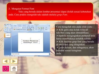3. Mengatur Format Font 
Teks yang berada dalam lembar presentasi dapat diolah sesuai kebutuhan 
anda. Cara praktis mengolah teks adalah melalui grup Font. 
Cara mengolah teks pada slide yaitu : 
 Klik garis atau kotak wilayah 
teks/box yang akan dimodifikasi. 
Apabila menginginkan perhuruf anda 
harus membloknya terlebih dahulu. 
 Klik fasilitas grup font yang berada 
di tab home yang diinginkan. 
 jenis tulisan, dan sebagainya, akan 
berubah sesuai keinginan 
anda. 
 