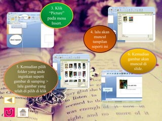 3. Klik 
“Picture” 
pada menu 
Insert. 
4. lalu akan 
muncul 
tampilan 
seperti ini 
5. Kemudian pilih 
folder yang anda 
inginkan seperti 
gambar di samping > 
lalu gambar yang 
telah di pilih di klik. 
6. Kemudian 
gambar akan 
muncul di 
slide. 
 