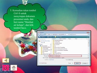 5. Kemudian tekan tombol 
Ctrl+S untuk 
menyimpan dokumen 
presentasi anda, dan 
beri nama “Manfaat 
air kelapa”, dan klik 
tombol Save. 
 