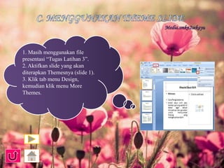 1. Masih menggunakan file 
presentasi “Tugas Latihan 3”. 
2. Aktifkan slide yang akan 
diterapkan Themesnya (slide 1). 
3. Klik tab menu Design, 
kemudian klik menu More 
Themes. 
 